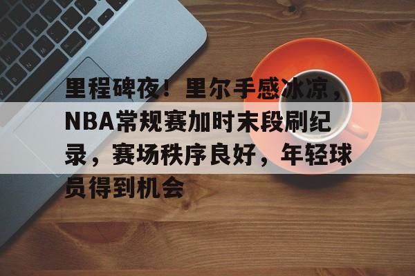 电子竞技-里程碑夜！里尔手感冰凉，NBA常规赛加时末段刷纪录，赛场秩序良好，年轻球员得到机会的简单介绍