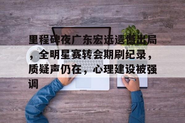 开云电竞-关于里程碑夜广东宏远遗憾出局，全明星赛转会期刷纪录，质疑声仍在，心理建设被强调的信息